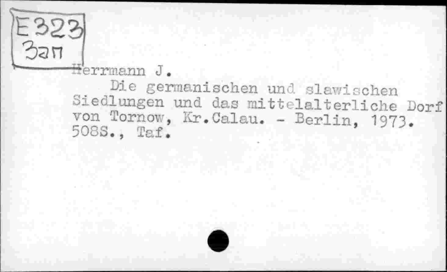 ﻿Ё323
к Зап
------Serrmann J.
Die germanischen und slawischen Siedlungen und das mittelalterliche Dorf von Tornow, Kr.Calau. - Berlin, 1973. 508S., Taf.